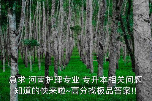 急求 河南護(hù)理專業(yè) 專升本相關(guān)問(wèn)題知道的快來(lái)啦~高分找極品答案!!