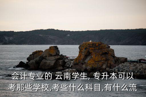 會計專業(yè)的 云南學生, 專升本可以考那些學校,考些什么科目,有什么流
