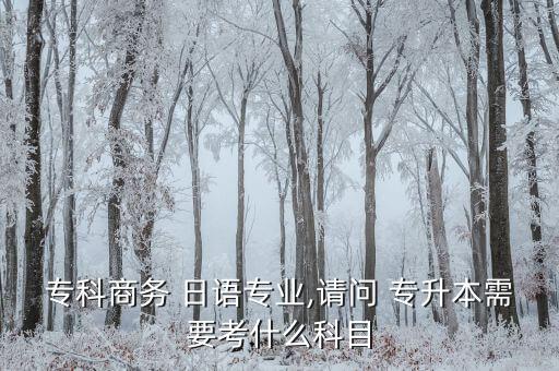 專科商務(wù) 日語(yǔ)專業(yè),請(qǐng)問(wèn) 專升本需要考什么科目