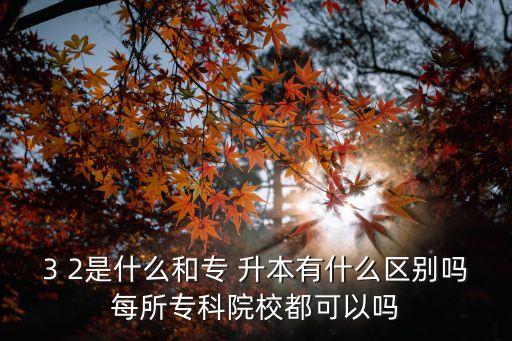 3 2是什么和專 升本有什么區(qū)別嗎每所專科院校都可以嗎