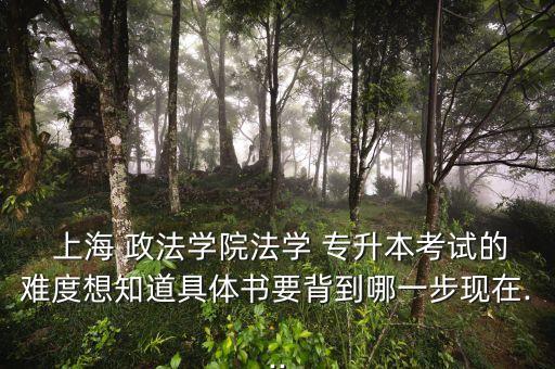  上海 政法學(xué)院法學(xué) 專升本考試的難度想知道具體書要背到哪一步現(xiàn)在...