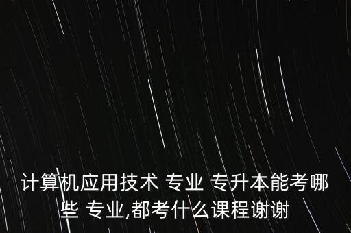 計(jì)算機(jī)應(yīng)用技術(shù) 專業(yè) 專升本能考哪些 專業(yè),都考什么課程謝謝