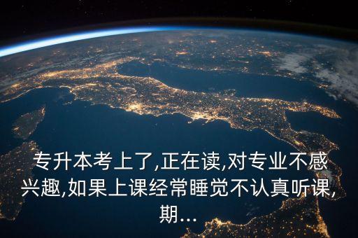  專升本考上了,正在讀,對專業(yè)不感興趣,如果上課經(jīng)常睡覺不認真聽課,期...