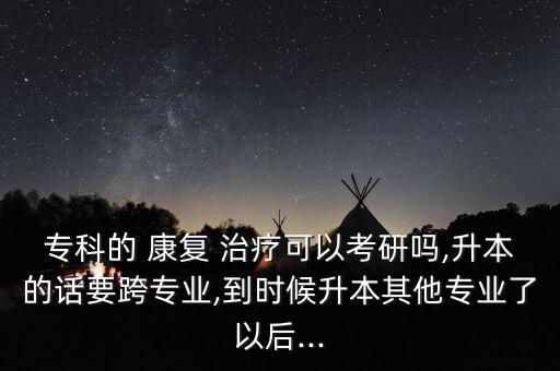 專科的 康復(fù) 治療可以考研嗎,升本的話要跨專業(yè),到時(shí)候升本其他專業(yè)了以后...