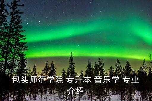 包頭師范學院 專升本 音樂學 專業(yè)介紹
