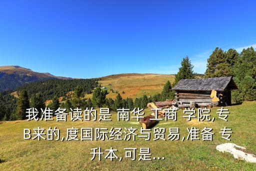 我準(zhǔn)備讀的是 南華 工商 學(xué)院,專(zhuān)B來(lái)的,度國(guó)際經(jīng)濟(jì)與貿(mào)易,準(zhǔn)備 專(zhuān)升本,可是...