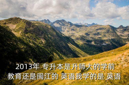  2013年 專升本是升師大的學(xué)前教育還是閩江的 英語我學(xué)的是 英語