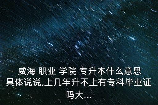  威海 職業(yè) 學院 專升本什么意思具體說說,上幾年升不上有?？飘厴I(yè)證嗎大...
