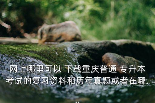 網(wǎng)上哪里可以 下載重慶普通 專升本考試的復(fù)習(xí)資料和歷年真題或者在哪...