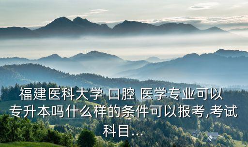福建醫(yī)科大學(xué) 口腔 醫(yī)學(xué)專業(yè)可以 專升本嗎什么樣的條件可以報考,考試科目...