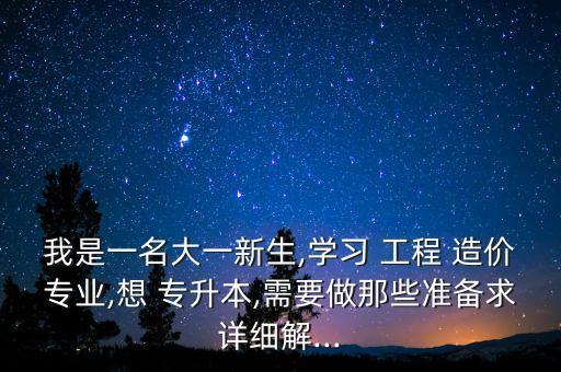 我是一名大一新生,學(xué)習(xí) 工程 造價專業(yè),想 專升本,需要做那些準(zhǔn)備求詳細解...