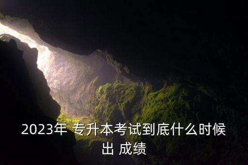 2023年 專升本考試到底什么時候出 成績