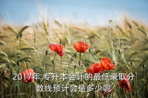 2017年 專升本會(huì)計(jì)的最低錄取分?jǐn)?shù)線預(yù)計(jì)會(huì)是多少呢