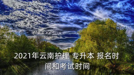 2021年云南護理 專升本 報名時間和考試時間