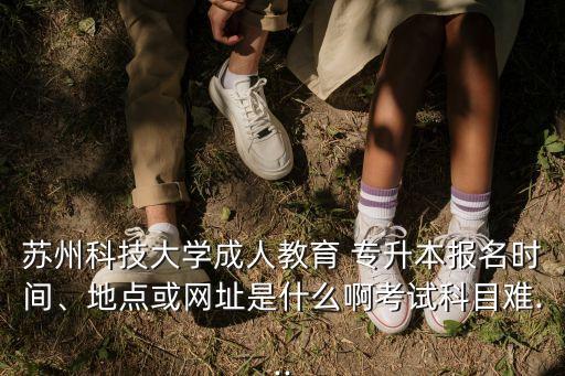蘇州科技大學成人教育 專升本報名時間、地點或網(wǎng)址是什么啊考試科目難...