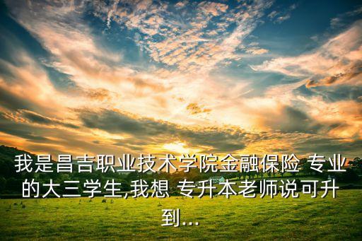 我是昌吉職業(yè)技術(shù)學(xué)院金融保險 專業(yè)的大三學(xué)生,我想 專升本老師說可升到...