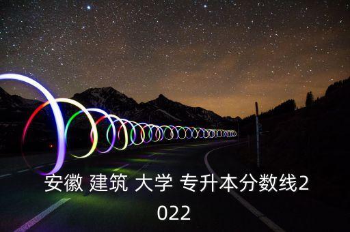  安徽 建筑 大學(xué) 專升本分?jǐn)?shù)線2022