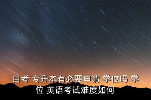 自考 專升本有必要申請(qǐng) 學(xué)位嗎 學(xué)位 英語(yǔ)考試難度如何