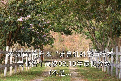 求 河南 專升本“計(jì)算機(jī)科學(xué)與技術(shù)”專業(yè)各個高校09,10年最低分?jǐn)?shù)(不是...