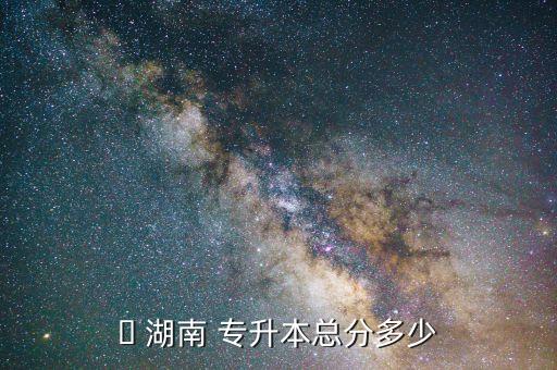 ? 湖南 專升本總分多少