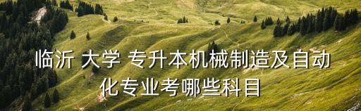  臨沂 大學(xué) 專升本機(jī)械制造及自動(dòng)化專業(yè)考哪些科目