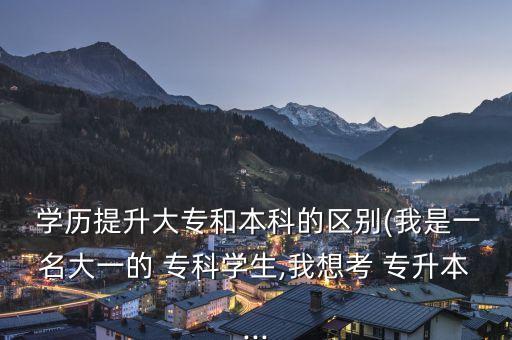  學歷提升大專和本科的區(qū)別(我是一名大一的 ?？茖W生,我想考 專升本...