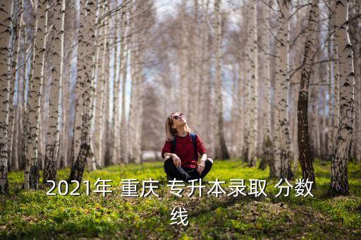 重慶歷屆專升本分?jǐn)?shù)線是多少,重慶理工大學(xué)專升本分?jǐn)?shù)線2022