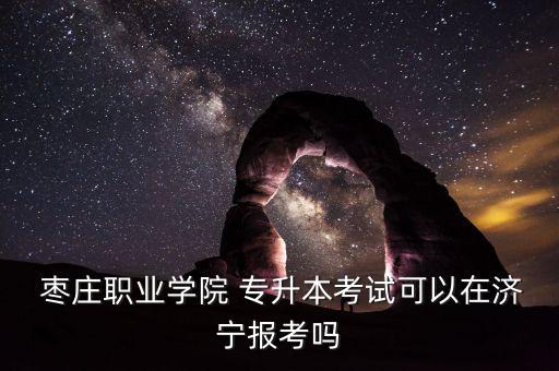  棗莊職業(yè)學(xué)院 專升本考試可以在濟(jì)寧報(bào)考嗎