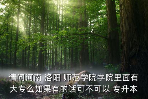 請問河南 洛陽 師范學院學院里面有大專么如果有的話可不可以 專升本