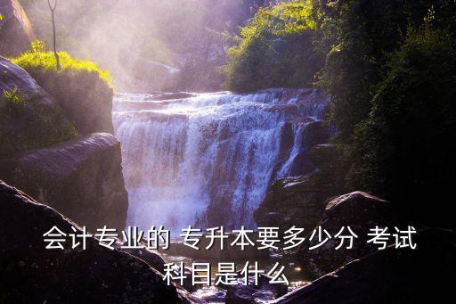  會計專業(yè)的 專升本要多少分 考試科目是什么