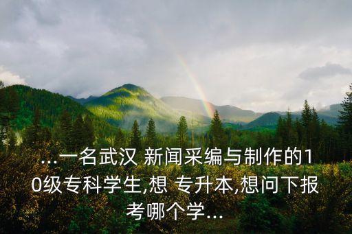...一名武漢 新聞采編與制作的10級?？茖W(xué)生,想 專升本,想問下報考哪個學(xué)...