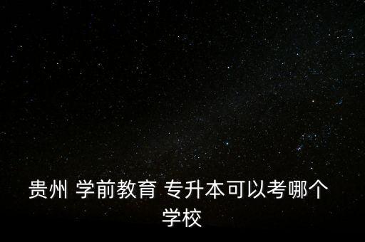 貴州 學(xué)前教育 專升本可以考哪個 學(xué)校