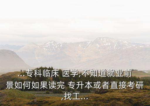 ...?？婆R床 醫(yī)學(xué),不知道就業(yè)前景如何如果讀完 專升本或者直接考研,找工...
