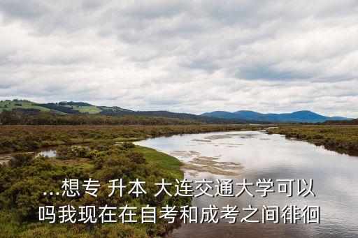 ...想專 升本 大連交通大學(xué)可以嗎我現(xiàn)在在自考和成考之間徘徊