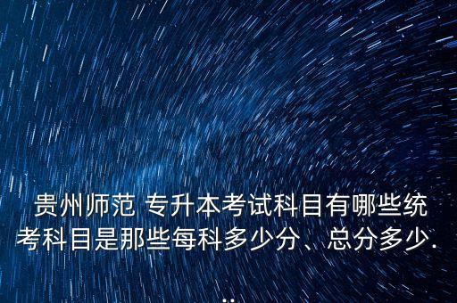  貴州師范 專升本考試科目有哪些統(tǒng)考科目是那些每科多少分、總分多少...