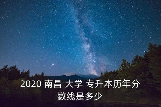 2020 南昌 大學 專升本歷年分數(shù)線是多少