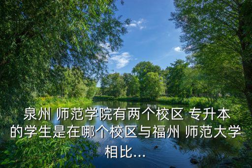  泉州 師范學(xué)院有兩個校區(qū) 專升本的學(xué)生是在哪個校區(qū)與福州 師范大學(xué)相比...
