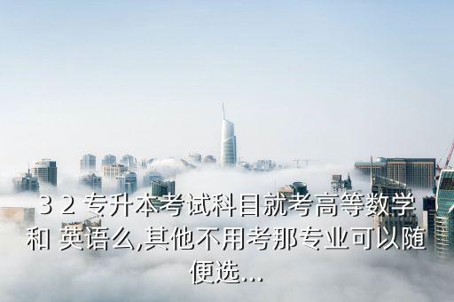 3 2 專升本考試科目就考高等數(shù)學(xué)和 英語么,其他不用考那專業(yè)可以隨便選...