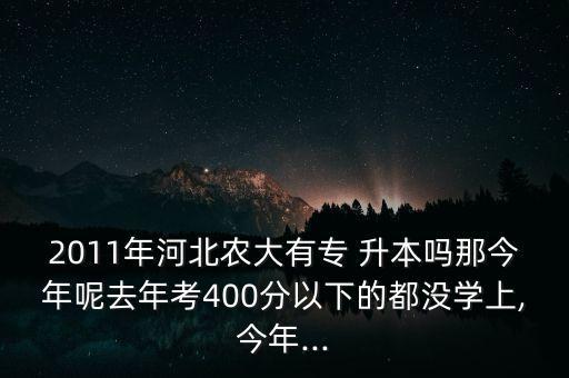 2011年河北農(nóng)大有專 升本嗎那今年呢去年考400分以下的都沒學(xué)上,今年...
