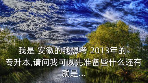 我是 安徽的我想考 2013年的 專升本,請(qǐng)問(wèn)我可以先準(zhǔn)備些什么還有就是...