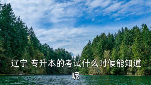  遼寧 專升本的考試什么時候能知道呢