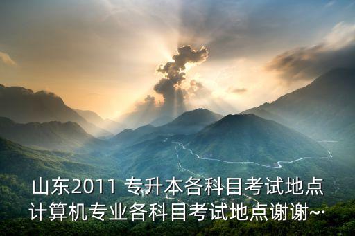 山東2011 專升本各科目考試地點(diǎn)計(jì)算機(jī)專業(yè)各科目考試地點(diǎn)謝謝~·