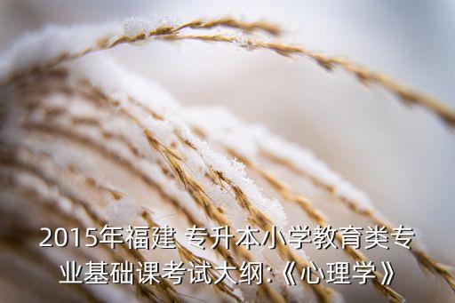 2015年福建 專升本小學教育類專業(yè)基礎(chǔ)課考試大綱:《心理學》