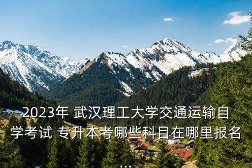 2023年 武漢理工大學(xué)交通運輸自學(xué)考試 專升本考哪些科目在哪里報名...