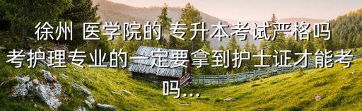  徐州 醫(yī)學(xué)院的 專升本考試嚴(yán)格嗎考護(hù)理專業(yè)的一定要拿到護(hù)士證才能考嗎...