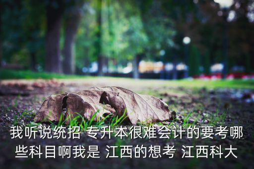 我聽(tīng)說(shuō)統(tǒng)招 專升本很難會(huì)計(jì)的要考哪些科目啊我是 江西的想考 江西科大
