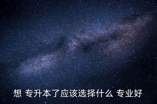 想 專升本了應(yīng)該選擇什么 專業(yè)好