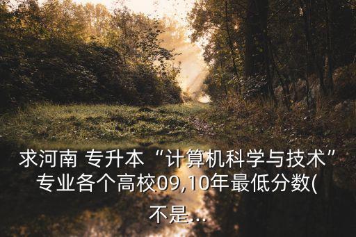 求河南 專升本“計算機科學與技術”專業(yè)各個高校09,10年最低分數(shù)(不是...