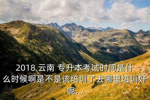 2018 云南 專(zhuān)升本考試時(shí)間是什么時(shí)候啊是不是該培訓(xùn)了去哪里培訓(xùn)好呢...