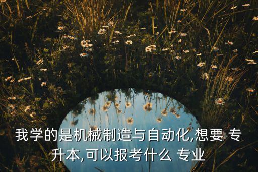 我學(xué)的是機械制造與自動化,想要 專升本,可以報考什么 專業(yè)